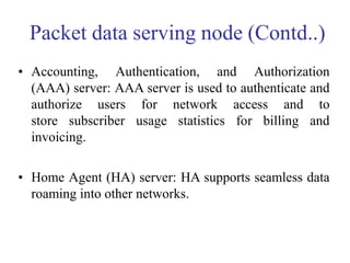 Packet data serving node (Contd..)
• Accounting, Authentication, and Authorization
(AAA) server: AAA server is used to authenticate and
authorize users for network access and to
store subscriber usage statistics for billing and
invoicing.
• Home Agent (HA) server: HA supports seamless data
roaming into other networks.
 