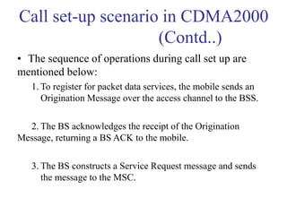 Call set-up scenario in CDMA2000
(Contd..)
• The sequence of operations during call set up are
mentioned below:
1. To register for packet data services, the mobile sends an
Origination Message over the access channel to the BSS.
2. The BS acknowledges the receipt of the Origination
Message, returning a BS ACK to the mobile.
3. The BS constructs a Service Request message and sends
the message to the MSC.
 