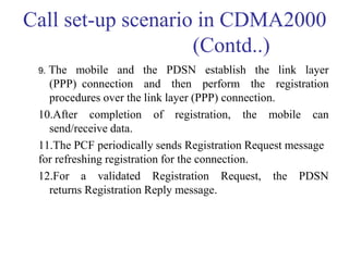 Call set-up scenario in CDMA2000
(Contd..)
9. The mobile and the PDSN establish the link layer
(PPP) connection and then perform the registration
procedures over the link layer (PPP) connection.
10.After completion of registration, the mobile can
send/receive data.
11.The PCF periodically sends Registration Request message
for refreshing registration for the connection.
12.For a validated Registration Request, the PDSN
returns Registration Reply message.
 