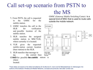 Call set-up scenario from PSTN to
the MS
1. From PSTN, the call is requested
to the GMSC for the
mobile station.
2. GMSC transfers the call to the
HLR for verification
and possible location of the
mobile station.
3. HLR searches the assigned
mobile station in MSC/VLR,
where currently it is located.
4. VLR gives the requested
mobile station current location
(base station) to the HLR.
5. HLR transfers that message to
the
GMSC for possible connection
with
where
the current base station
the mobile station is
located.
GMSC (Gateway Mobile Switching Center) is a
special kind of MSC that is used to route calls
outside the mobile network
These slides are based on the slides formatted by Dr Sunilkumar S. manvi and Dr Mahabaleshwar S. Kakkasageri, the
authors of the textbook: Wireless and Mobile Networks, concepts and protocols. See slide number one.
 