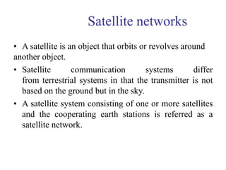Satellite networks
• A satellite is an object that orbits or revolves around
another object.
• Satellite communication systems differ
from terrestrial systems in that the transmitter is not
based on the ground but in the sky.
• A satellite system consisting of one or more satellites
and the cooperating earth stations is referred as a
satellite network.
 
