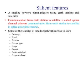 Salient features
• A satellite network communicates using earth stations and
satellites
• Communication from earth station to satellite is called uplink
channel whereas communication from earth station to satellite
is called downlink channel.
• Some of the features of satellite networks are as follows
– Coverage
– Speed
– Security
– Service types
– Usage
– Repeater
– Packet switched
– Frequency band
 