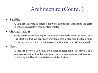 Architecture (Contd..)
• Satellite
– A satellite is a type of satellite network component that orbits the earth
in space as a wireless receiver/transmitter.
• Ground stations
– Many satellites are moving in their respective orbits over the earth, thus
it is idealistic that we can freely communicate with a satellite by a radio
frequency whenever we want to monitor its status or send a command.
• Users
– A satellite network user may be a satellite telephone (sat phone), or a
communication unit in the ship is a type of mobile phone that connects
to orbiting satellites instead of terrestrial cell sites.
 