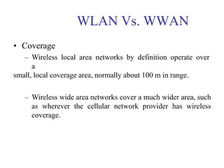 WLAN Vs. WWAN
• Coverage
– Wireless local area networks by definition operate over
a
small, local coverage area, normally about 100 m in range.
– Wireless wide area networks cover a much wider area, such
as wherever the cellular network provider has wireless
coverage.
 