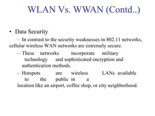 • Data Security
– In contrast to the security weaknesses in 802.11 networks,
cellular wireless WAN networks are extremely secure.
– These networks incorporate military
technology and sophisticated encryption and
authentication methods.
– Hotspots are wireless LANs available
to the public in a
location like an airport, coffee shop, or city neighborhood.
WLAN Vs. WWAN (Contd..)
 