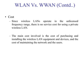 • Cost
– Since wireless LANs operate in the unlicensed
frequency range, there is no service cost for using a private
wireless LAN.
– The main cost involved is the cost of purchasing and
installing the wireless LAN equipment and devices, and the
cost of maintaining the network and the users.
WLAN Vs. WWAN (Contd..)
 