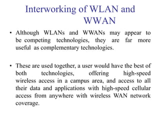 Interworking of WLAN and
WWAN
• Although WLANs and WWANs may appear to
be competing technologies, they are far more
useful as complementary technologies.
• These are used together, a user would have the best of
both technologies, offering high-speed
wireless access in a campus area, and access to all
their data and applications with high-speed cellular
access from anywhere with wireless WAN network
coverage.
 