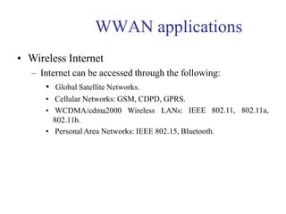 WWAN applications
• Wireless Internet
– Internet can be accessed through the following:
IEEE 802.11, 802.11a,
• Global Satellite Networks.
• Cellular Networks: GSM, CDPD, GPRS.
• WCDMA/cdma2000 Wireless LANs:
802.11b.
• PersonalArea Networks: IEEE 802.15, Bluetooth.
 
