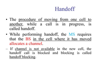 Handoff
• The procedure of moving from one cell to
another, while a call is in progress, is
called handoff.
• While performing handoff, the MS requires
that the BS in the cell where it has moved
allocates a channel.
– If channel is not available in the new cell, the
handoff call is blocked and blocking is called
handoff blocking.
 