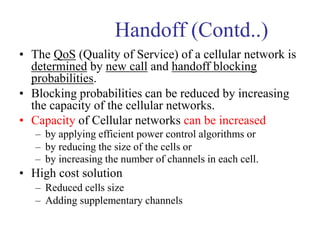 Handoff (Contd..)
• The QoS (Quality of Service) of a cellular network is
determined by new call and handoff blocking
probabilities.
• Blocking probabilities can be reduced by increasing
the capacity of the cellular networks.
• Capacity of Cellular networks can be increased
– by applying efficient power control algorithms or
– by reducing the size of the cells or
– by increasing the number of channels in each cell.
• High cost solution
– Reduced cells size
– Adding supplementary channels
 