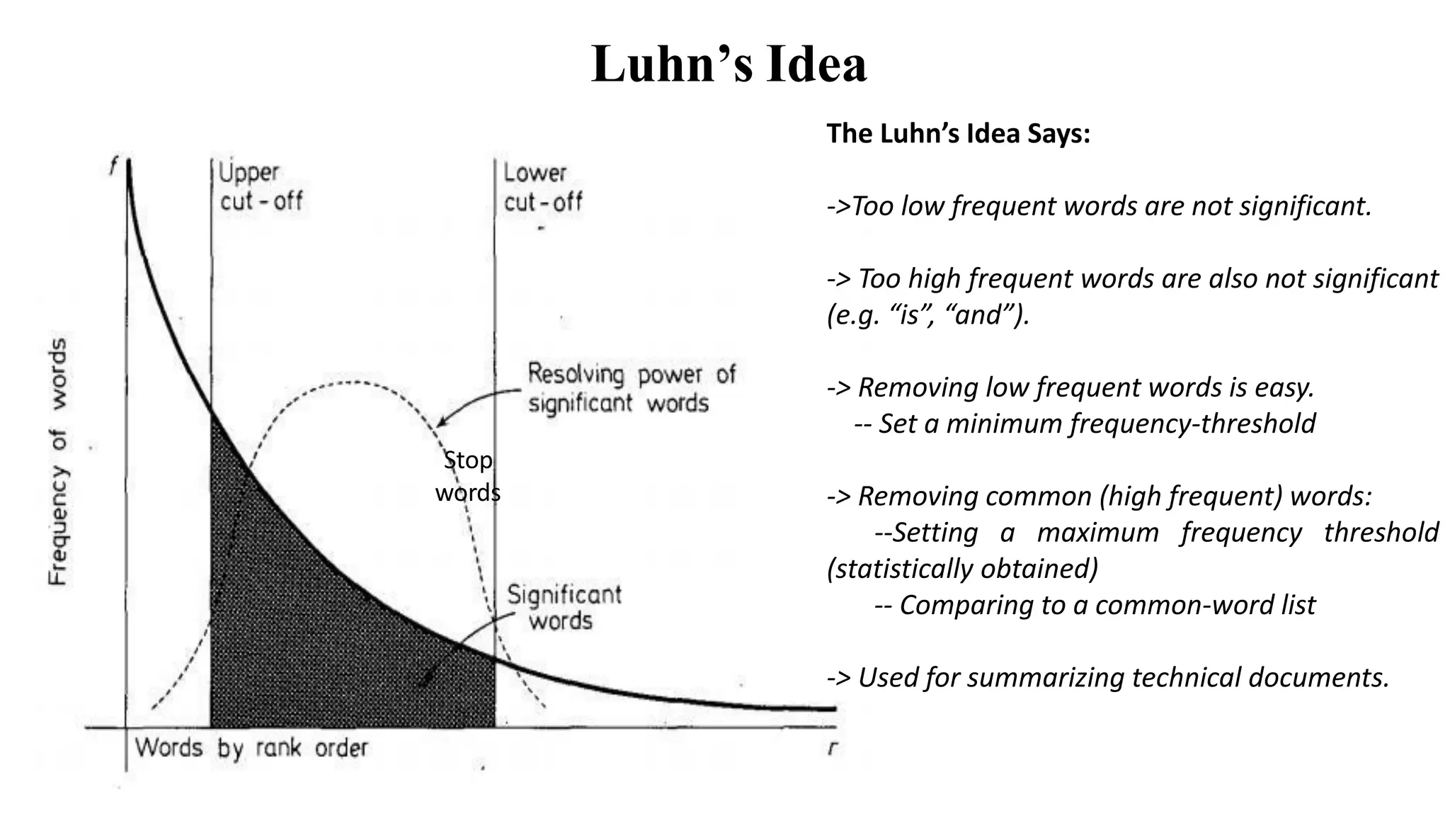Luhn’s Idea
Stop
words
The Luhn’s Idea Says:
->Too low frequent words are not significant.
-> Too high frequent words are also not significant
(e.g. “is”, “and”).
-> Removing low frequent words is easy.
-- Set a minimum frequency-threshold
-> Removing common (high frequent) words:
--Setting a maximum frequency threshold
(statistically obtained)
-- Comparing to a common-word list
-> Used for summarizing technical documents.
 