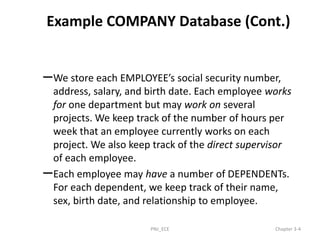 Example COMPANY Database (Cont.)
–We store each EMPLOYEE’s social security number,
address, salary, and birth date. Each employee works
for one department but may work on several
projects. We keep track of the number of hours per
week that an employee currently works on each
project. We also keep track of the direct supervisor
of each employee.
–Each employee may have a number of DEPENDENTs.
For each dependent, we keep track of their name,
sex, birth date, and relationship to employee.
PNJ_ECE Chapter 3-4
 