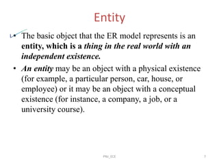 Entity
• The basic object that the ER model represents is an
entity, which is a thing in the real world with an
independent existence.
• An entity may be an object with a physical existence
(for example, a particular person, car, house, or
employee) or it may be an object with a conceptual
existence (for instance, a company, a job, or a
university course).
PNJ_ECE 7
 
