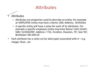Attributes
• Attributes
– Attributes are properties used to describe an entity. For example
an EMPLOYEE entity may have a Name, SSN, Address, BirthDate
– A specific entity will have a value for each of its attributes. For
example a specific employee entity may have Name='John Smith',
SSN='123456789', Address ='731, Fondren, Houston, TX', Sex='M',
BirthDate='09-JAN-55‘
• Each attribute has a value set (or data type) associated with it – e.g.
integer, float.. etc
PNJ_ECE Chapter 3-8
 