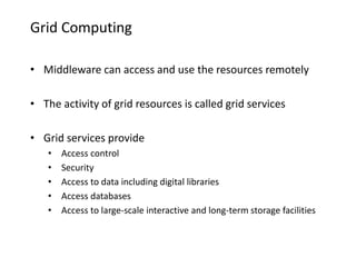 Grid Computing
• Middleware can access and use the resources remotely
• The activity of grid resources is called grid services
• Grid services provide
• Access control
• Security
• Access to data including digital libraries
• Access databases
• Access to large-scale interactive and long-term storage facilities
 