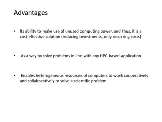 Advantages
• Its ability to make use of unused computing power, and thus, it is a
cost-effective solution (reducing investments, only recurring costs)
• As a way to solve problems in line with any HPC-based application
• Enables heterogeneous resources of computers to work cooperatively
and collaboratively to solve a scientific problem
 