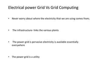 Electrical power Grid Vs Grid Computing
• Never worry about where the electricity that we are using comes from;
• The infrastructure- links the various plants
• The power grid is pervasive electricity is available essentially
everywhere
• The power grid is a utility
 