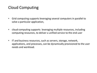 Cloud Computing
• Grid computing supports leveraging several computers in parallel to
solve a particular application,
• cloud computing supports leveraging multiple resources, including
computing resources, to deliver a unified service to the end user
• IT and business resources, such as servers, storage, network,
applications, and processes, can be dynamically provisioned to the user
needs and workload.
 