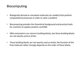 Biocomputing
• Biologically derived or simulated molecules (or models) that perform
computational processes in order to solve a problem
• Biocomputing provides the theoretical background and practical tools
for scientists to explore proteins and DNA
• DNA and proteins are nature’s building blocks, but these building blocks
are not exactly used as bricks
• These building blocks are not exactly used as bricks; the function of the
final molecule rather strongly depends on the order of these blocks
 