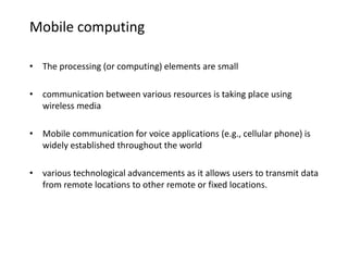 Mobile computing
• The processing (or computing) elements are small
• communication between various resources is taking place using
wireless media
• Mobile communication for voice applications (e.g., cellular phone) is
widely established throughout the world
• various technological advancements as it allows users to transmit data
from remote locations to other remote or fixed locations.
 