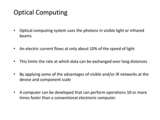 Optical Computing
• Optical computing system uses the photons in visible light or infrared
beams
• An electric current flows at only about 10% of the speed of light
• This limits the rate at which data can be exchanged over long distances
• By applying some of the advantages of visible and/or IR networks at the
device and component scale
• A computer can be developed that can perform operations 10 or more
times faster than a conventional electronic computer.
 