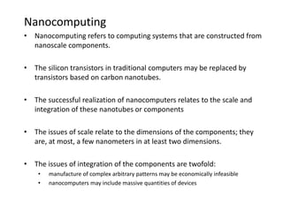 Nanocomputing
• Nanocomputing refers to computing systems that are constructed from
nanoscale components.
• The silicon transistors in traditional computers may be replaced by
transistors based on carbon nanotubes.
• The successful realization of nanocomputers relates to the scale and
integration of these nanotubes or components
• The issues of scale relate to the dimensions of the components; they
are, at most, a few nanometers in at least two dimensions.
• The issues of integration of the components are twofold:
• manufacture of complex arbitrary patterns may be economically infeasible
• nanocomputers may include massive quantities of devices
 