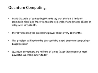 Quantum Computing
• Manufacturers of computing systems say that there is a limit for
cramming more and more transistors into smaller and smaller spaces of
integrated circuits (ICs)
• thereby doubling the processing power about every 18 months.
• This problem will have to be overcome by a new quantum computing–
based solution
• Quantum computers are millions of times faster than even our most
powerful supercomputers today
 