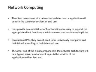 Network Computing
• The client component of a networked architecture or application will
be with the customer or client or end user
• they provide an essential set of functionality necessary to support the
appropriate client functions at minimum cost and maximum simplicity
• conventional PCs, they do not need to be individually configured and
maintained according to their intended use
• The other end of the client component in the network architecture will
be a typical server environment to push the services of the
application to the client end
 