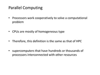 Parallel Computing
• Processors work cooperatively to solve a computational
problem
• CPUs are mostly of homogeneous type
• Therefore, this definition is the same as that of HPC
• supercomputers that have hundreds or thousands of
processors interconnected with other resources
 