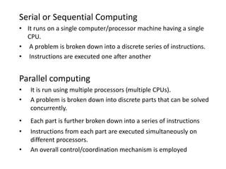 Serial or Sequential Computing
• It runs on a single computer/processor machine having a single
CPU.
• A problem is broken down into a discrete series of instructions.
• Instructions are executed one after another
Parallel computing
• It is run using multiple processors (multiple CPUs).
• A problem is broken down into discrete parts that can be solved
concurrently.
• Each part is further broken down into a series of instructions
• Instructions from each part are executed simultaneously on
different processors.
• An overall control/coordination mechanism is employed
 