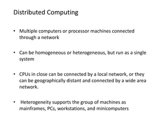 Distributed Computing
• Multiple computers or processor machines connected
through a network
• Can be homogeneous or heterogeneous, but run as a single
system
• CPUs in close can be connected by a local network, or they
can be geographically distant and connected by a wide area
network.
• Heterogeneity supports the group of machines as
mainframes, PCs, workstations, and minicomputers
 