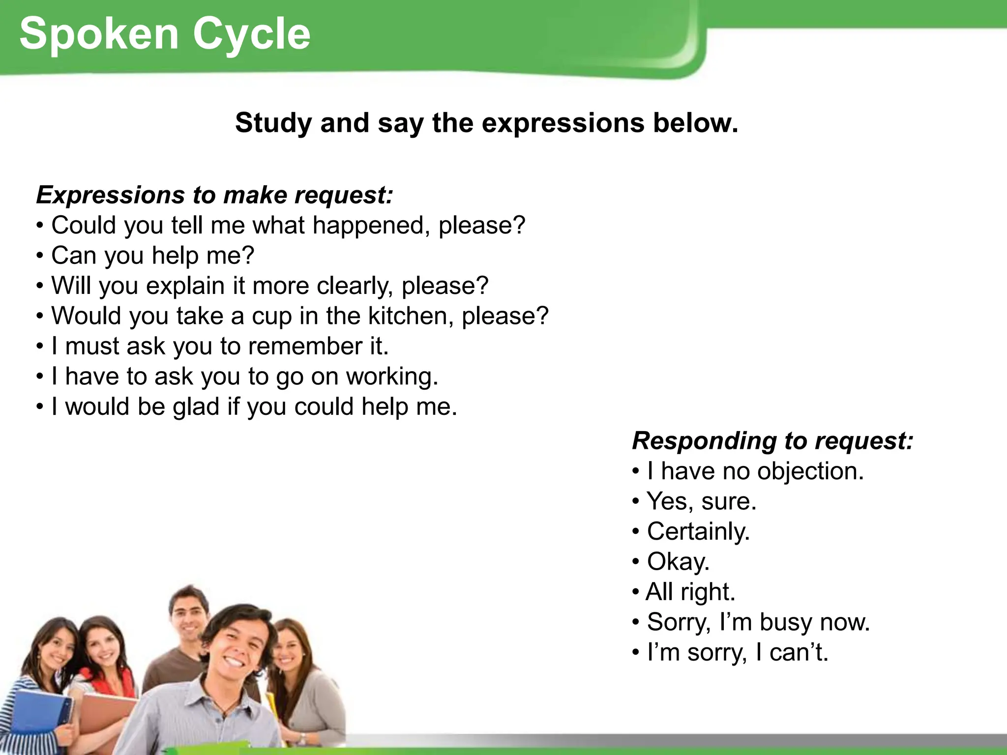 Study and say the expressions below.
Expressions to make request:
• Could you tell me what happened, please?
• Can you help me?
• Will you explain it more clearly, please?
• Would you take a cup in the kitchen, please?
• I must ask you to remember it.
• I have to ask you to go on working.
• I would be glad if you could help me.
Responding to request:
• I have no objection.
• Yes, sure.
• Certainly.
• Okay.
• All right.
• Sorry, I’m busy now.
• I’m sorry, I can’t.
Spoken Cycle
 