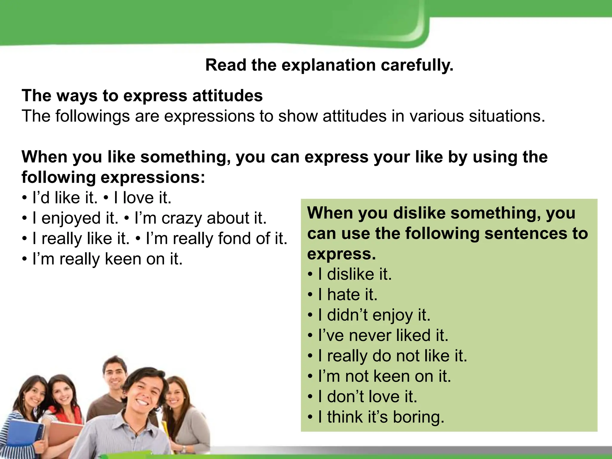 Read the explanation carefully.
The ways to express attitudes
The followings are expressions to show attitudes in various situations.
When you like something, you can express your like by using the
following expressions:
• I’d like it. • I love it.
• I enjoyed it. • I’m crazy about it.
• I really like it. • I’m really fond of it.
• I’m really keen on it.
When you dislike something, you
can use the following sentences to
express.
• I dislike it.
• I hate it.
• I didn’t enjoy it.
• I’ve never liked it.
• I really do not like it.
• I’m not keen on it.
• I don’t love it.
• I think it’s boring.
 