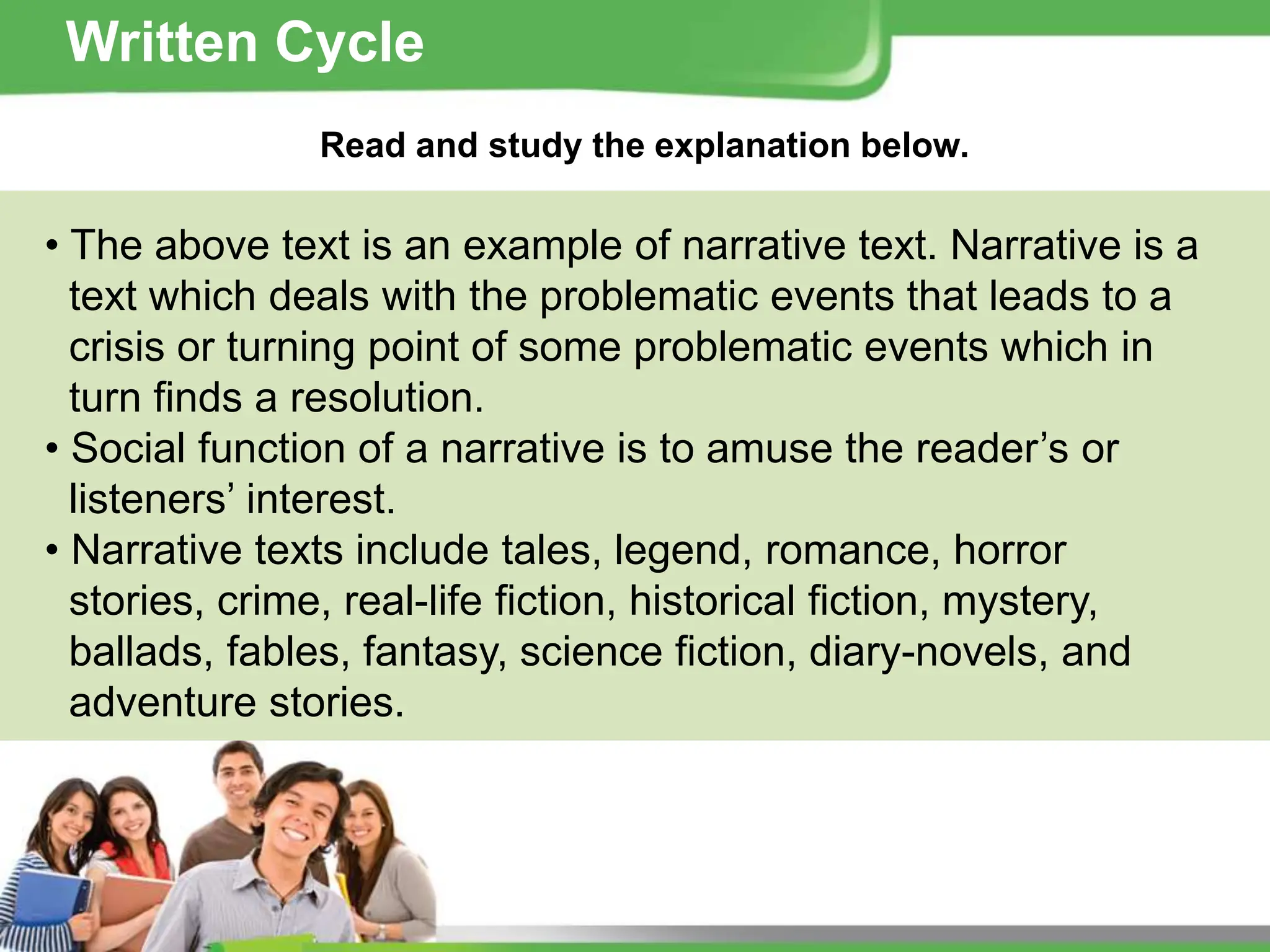 Read and study the explanation below.
• The above text is an example of narrative text. Narrative is a
text which deals with the problematic events that leads to a
crisis or turning point of some problematic events which in
turn finds a resolution.
• Social function of a narrative is to amuse the reader’s or
listeners’ interest.
• Narrative texts include tales, legend, romance, horror
stories, crime, real-life fiction, historical fiction, mystery,
ballads, fables, fantasy, science fiction, diary-novels, and
adventure stories.
Written Cycle
 