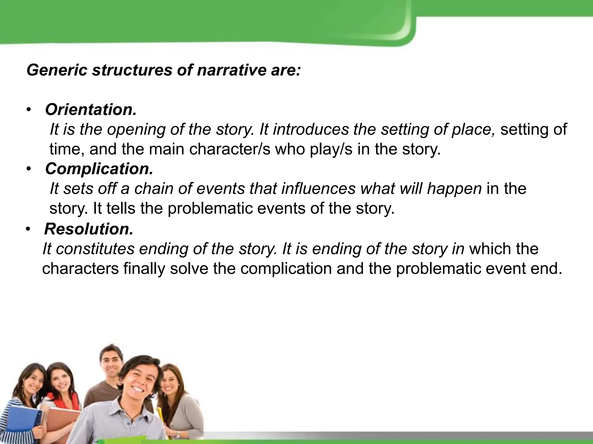 Generic structures of narrative are:
• Orientation.
It is the opening of the story. It introduces the setting of place, setting of
time, and the main character/s who play/s in the story.
• Complication.
It sets off a chain of events that influences what will happen in the
story. It tells the problematic events of the story.
• Resolution.
It constitutes ending of the story. It is ending of the story in which the
characters finally solve the complication and the problematic event end.
 