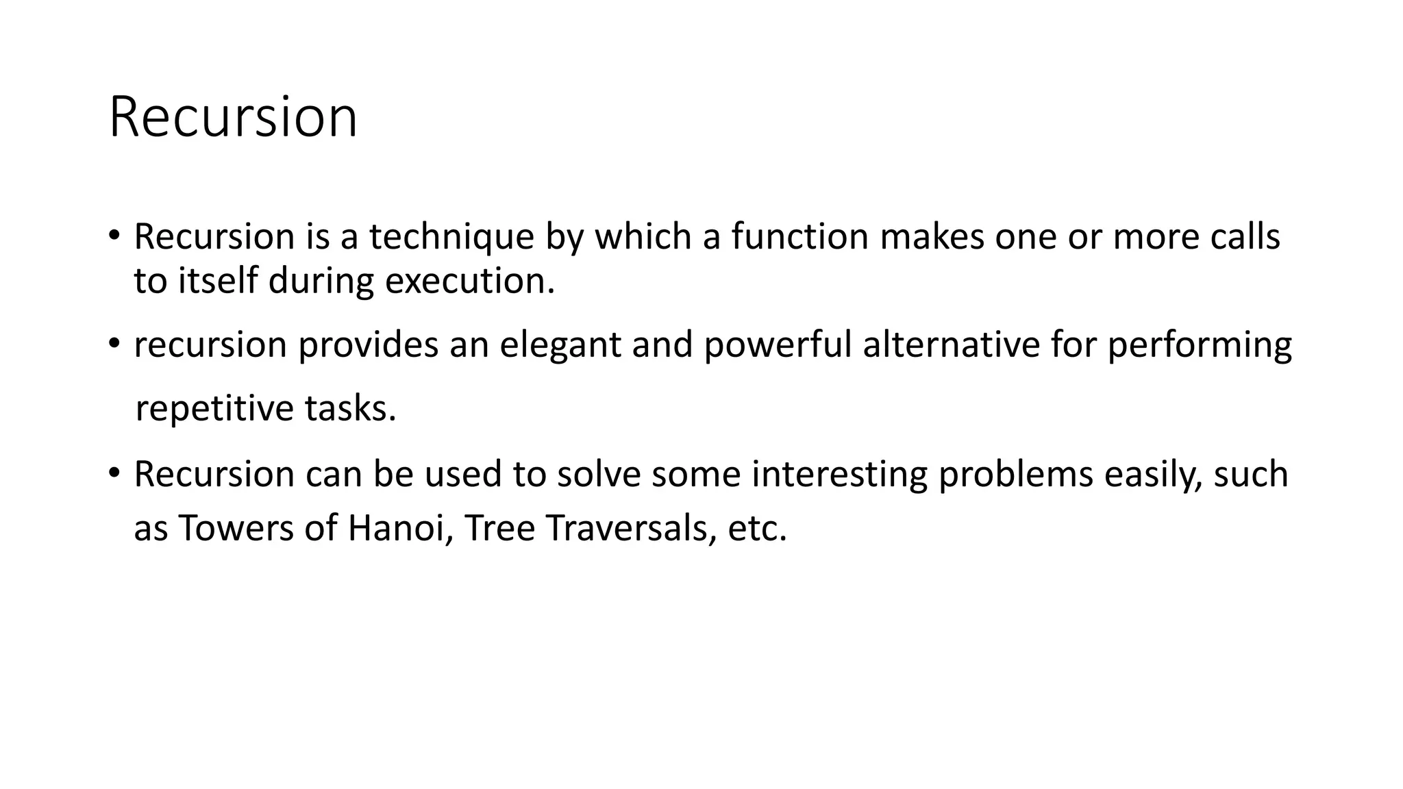 Recursion
• Recursion is a technique by which a function makes one or more calls
to itself during execution.
• recursion provides an elegant and powerful alternative for performing
repetitive tasks.
• Recursion can be used to solve some interesting problems easily, such
as Towers of Hanoi, Tree Traversals, etc.
 