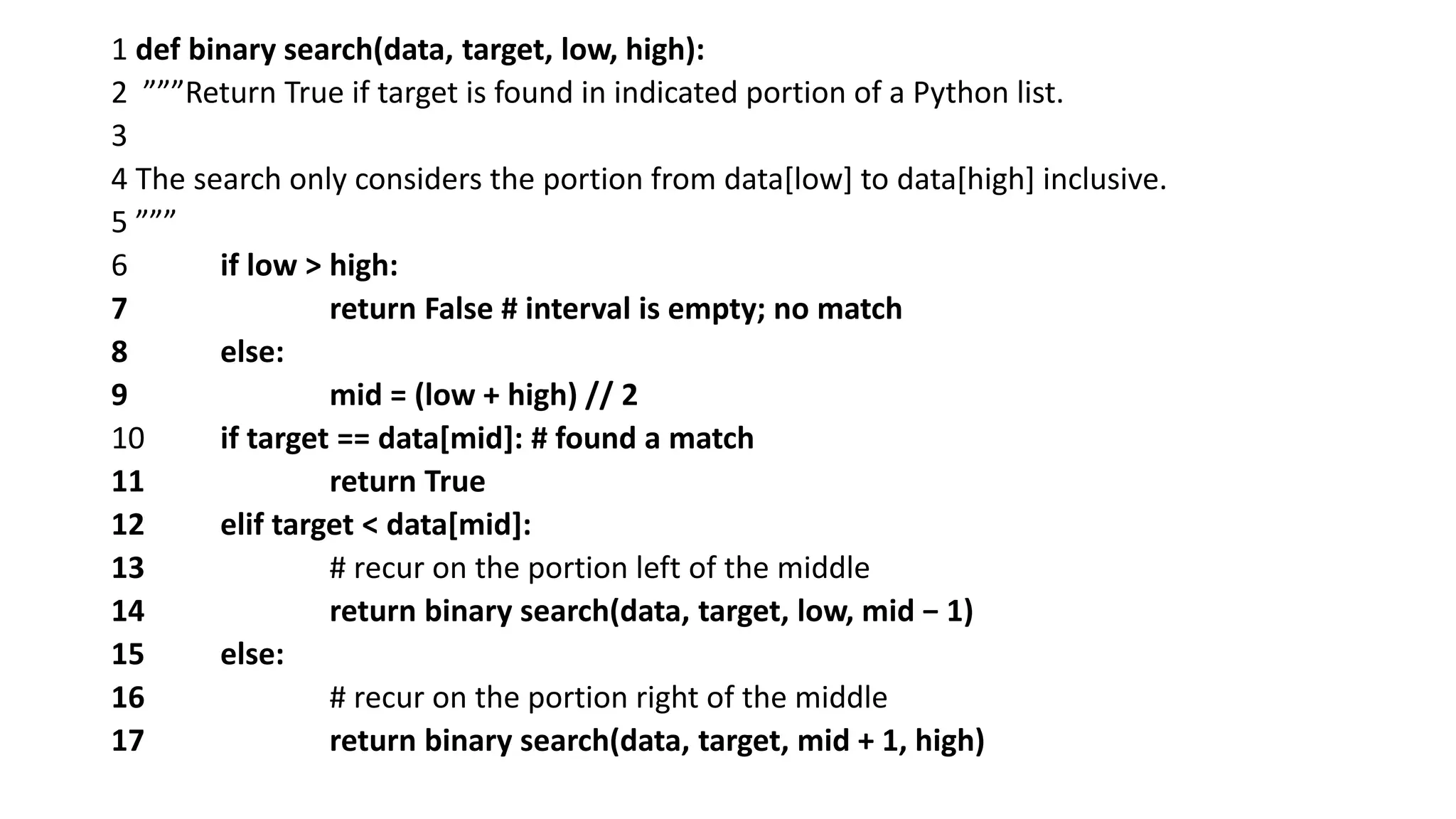 1 def binary search(data, target, low, high):
2 ”””Return True if target is found in indicated portion of a Python list.
3
4 The search only considers the portion from data[low] to data[high] inclusive.
5 ”””
6 if low > high:
7 return False # interval is empty; no match
8 else:
9 mid = (low + high) // 2
10 if target == data[mid]: # found a match
11 return True
12 elif target < data[mid]:
13 # recur on the portion left of the middle
14 return binary search(data, target, low, mid − 1)
15 else:
16 # recur on the portion right of the middle
17 return binary search(data, target, mid + 1, high)
 