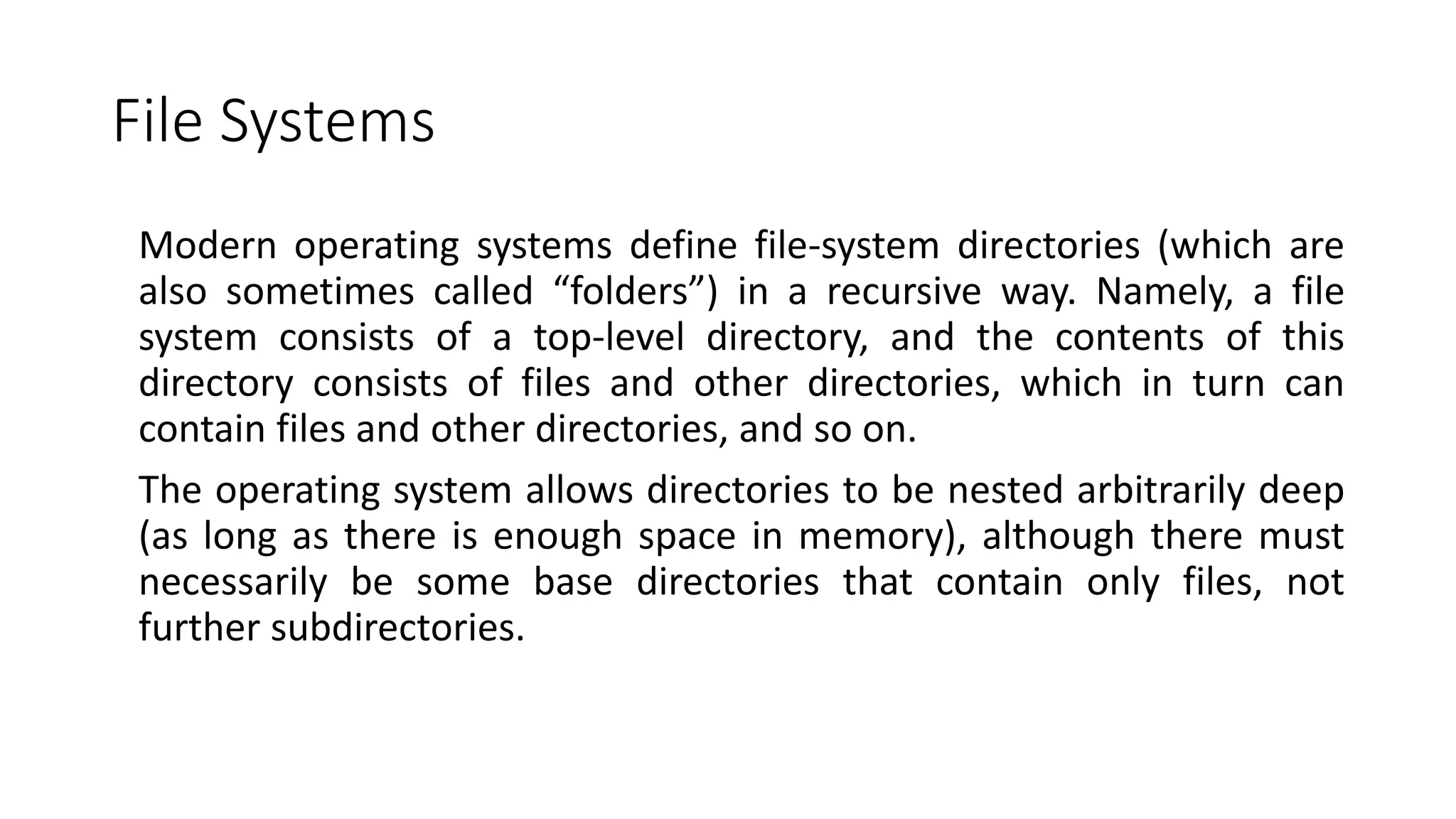 File Systems
Modern operating systems define file-system directories (which are
also sometimes called “folders”) in a recursive way. Namely, a file
system consists of a top-level directory, and the contents of this
directory consists of files and other directories, which in turn can
contain files and other directories, and so on.
The operating system allows directories to be nested arbitrarily deep
(as long as there is enough space in memory), although there must
necessarily be some base directories that contain only files, not
further subdirectories.
 