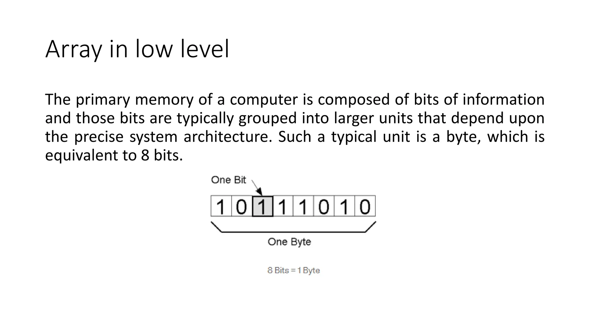Array in low level
The primary memory of a computer is composed of bits of information
and those bits are typically grouped into larger units that depend upon
the precise system architecture. Such a typical unit is a byte, which is
equivalent to 8 bits.
 