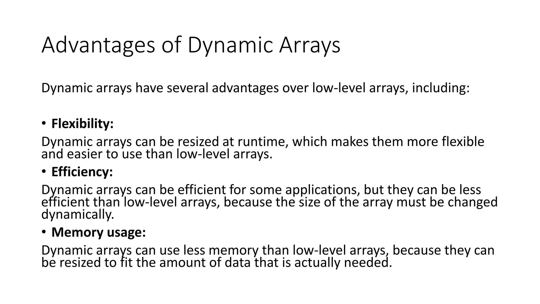 Advantages of Dynamic Arrays
Dynamic arrays have several advantages over low-level arrays, including:
• Flexibility:
Dynamic arrays can be resized at runtime, which makes them more flexible
and easier to use than low-level arrays.
• Efficiency:
Dynamic arrays can be efficient for some applications, but they can be less
efficient than low-level arrays, because the size of the array must be changed
dynamically.
• Memory usage:
Dynamic arrays can use less memory than low-level arrays, because they can
be resized to fit the amount of data that is actually needed.
 