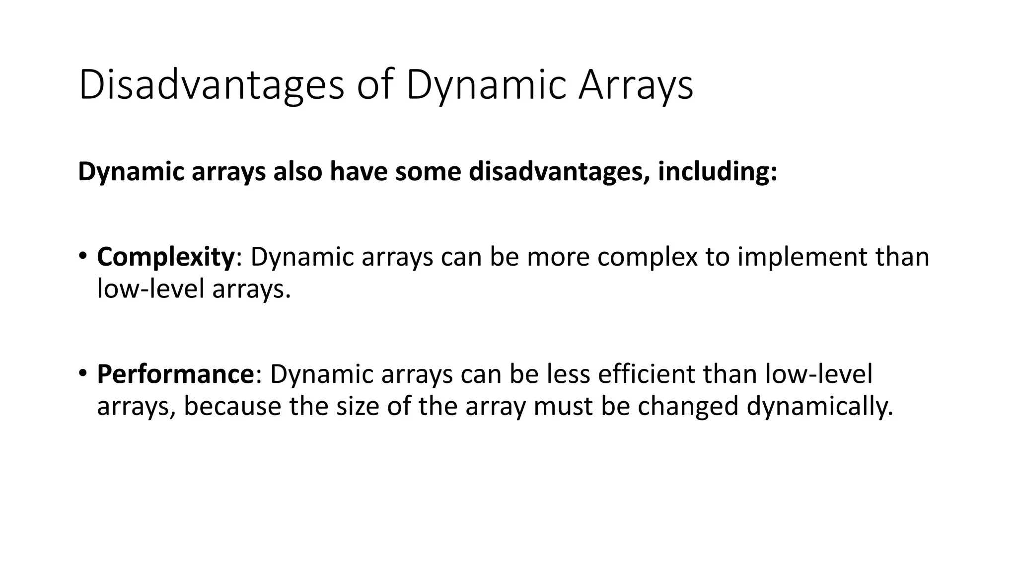 Disadvantages of Dynamic Arrays
Dynamic arrays also have some disadvantages, including:
• Complexity: Dynamic arrays can be more complex to implement than
low-level arrays.
• Performance: Dynamic arrays can be less efficient than low-level
arrays, because the size of the array must be changed dynamically.
 