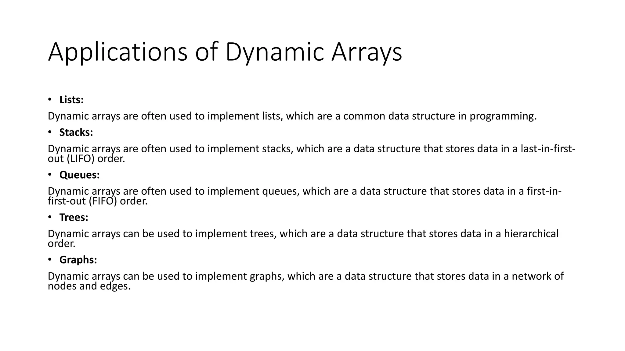 Applications of Dynamic Arrays
• Lists:
Dynamic arrays are often used to implement lists, which are a common data structure in programming.
• Stacks:
Dynamic arrays are often used to implement stacks, which are a data structure that stores data in a last-in-first-
out (LIFO) order.
• Queues:
Dynamic arrays are often used to implement queues, which are a data structure that stores data in a first-in-
first-out (FIFO) order.
• Trees:
Dynamic arrays can be used to implement trees, which are a data structure that stores data in a hierarchical
order.
• Graphs:
Dynamic arrays can be used to implement graphs, which are a data structure that stores data in a network of
nodes and edges.
 