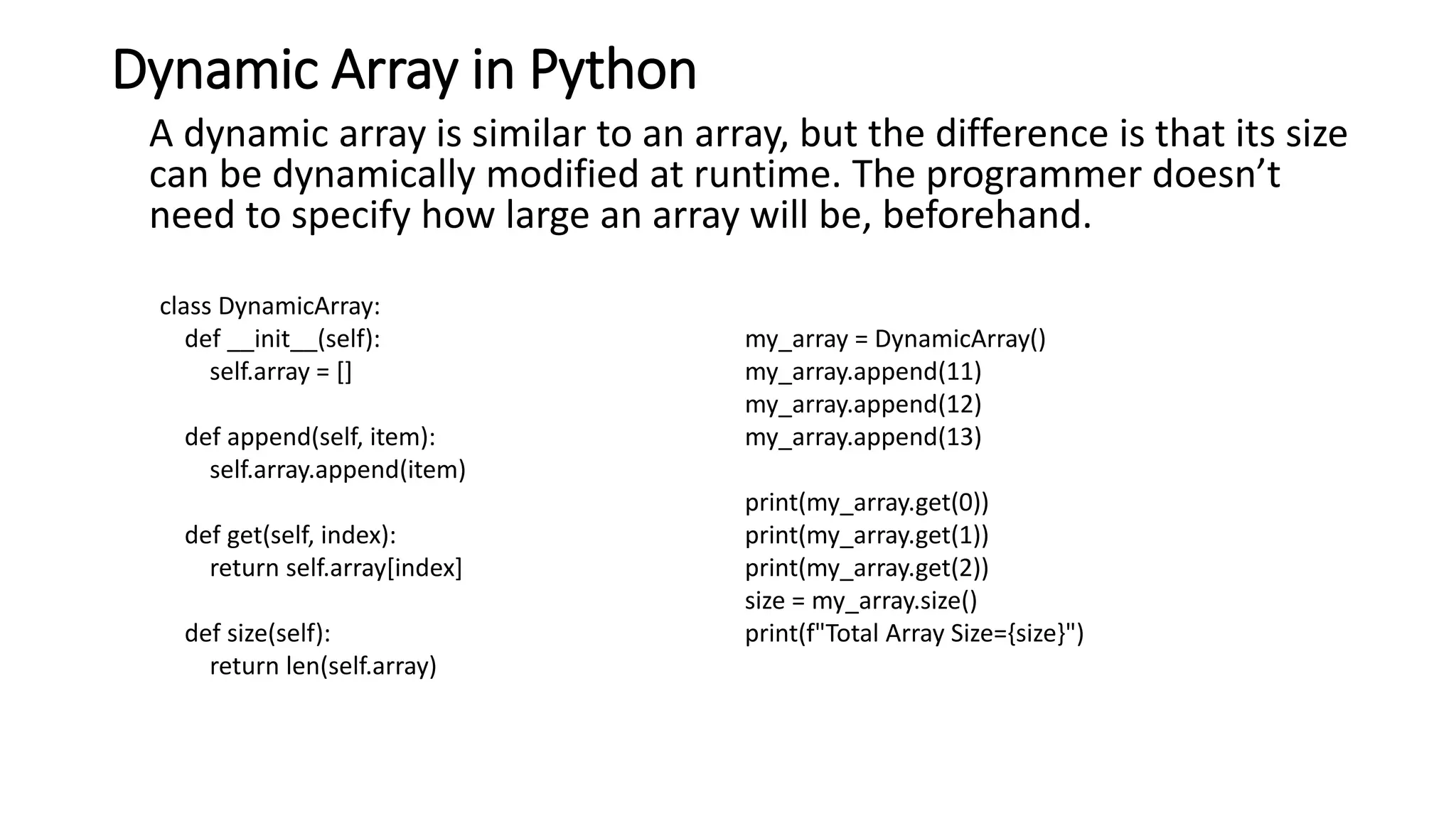 Dynamic Array in Python
A dynamic array is similar to an array, but the difference is that its size
can be dynamically modified at runtime. The programmer doesn’t
need to specify how large an array will be, beforehand.
class DynamicArray:
def __init__(self):
self.array = []
def append(self, item):
self.array.append(item)
def get(self, index):
return self.array[index]
def size(self):
return len(self.array)
my_array = DynamicArray()
my_array.append(11)
my_array.append(12)
my_array.append(13)
print(my_array.get(0))
print(my_array.get(1))
print(my_array.get(2))
size = my_array.size()
print(f"Total Array Size={size}")
 