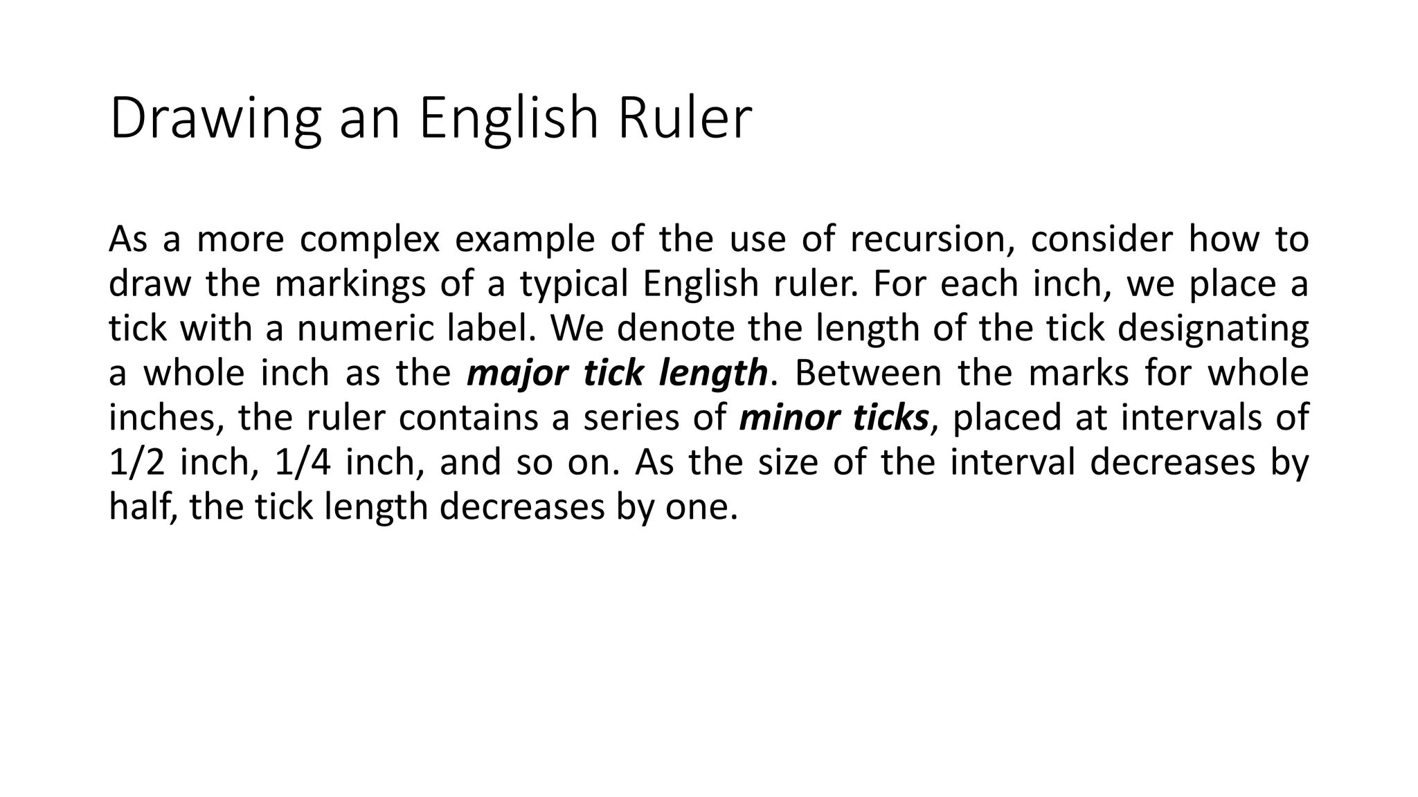 Drawing an English Ruler
As a more complex example of the use of recursion, consider how to
draw the markings of a typical English ruler. For each inch, we place a
tick with a numeric label. We denote the length of the tick designating
a whole inch as the major tick length. Between the marks for whole
inches, the ruler contains a series of minor ticks, placed at intervals of
1/2 inch, 1/4 inch, and so on. As the size of the interval decreases by
half, the tick length decreases by one.
 