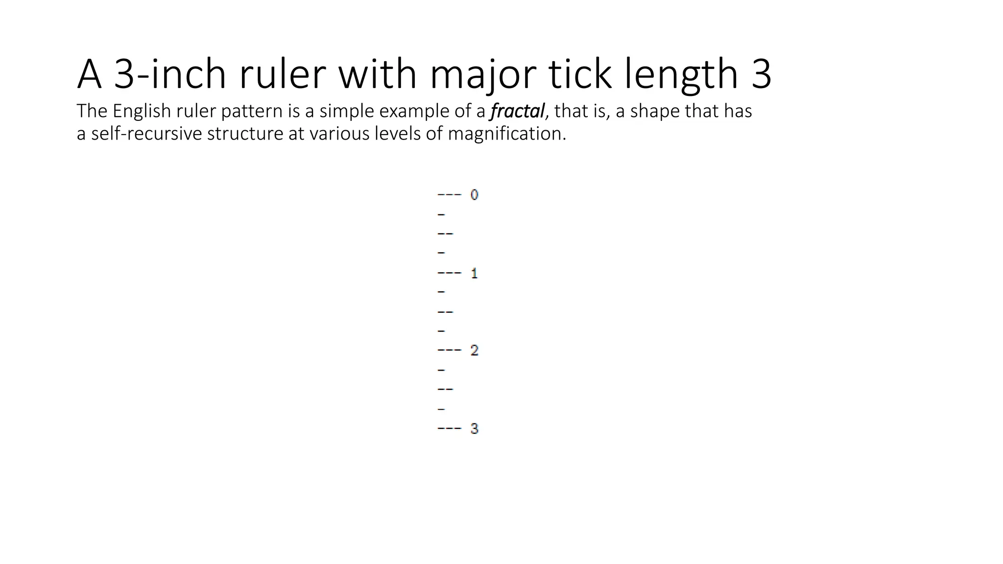 A 3-inch ruler with major tick length 3
The English ruler pattern is a simple example of a fractal, that is, a shape that has
a self-recursive structure at various levels of magnification.
 