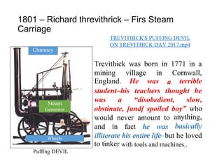 e is e
1801 – Richard
Carriage
threvithrick – Firs Steam
TREVITHICK'S PUFFING DEVIL
ON TREVITHICK DAY 2017.mp4
Trevithick was born in 1771 in a
mining
England.
village
He
in
was
Cornwall,
terrible
a
student–his teachers thought he
was a “disobedient, slow,
obstinate, [and] spoiled boy” who
anything,
basically
would never amount to
and in fact he was
illiterat
to tinker
h entir life–but he loved
with tools and machines6.
Puffing DEVIL
Wheels
Steam
Generator
Chimney
 