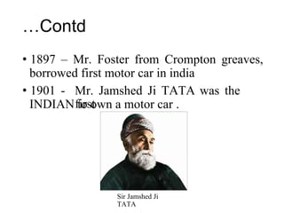 …Contd
• 1897 – Mr. Foster from Crompton greaves,
borrowed first motor car in india
• 1901 -
INDIAN
Mr. Jamshed Ji TATA was the
first
to own a motor car .
Sir Jamshed Ji
TATA
 