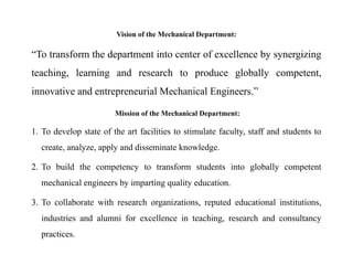 Vision of the Mechanical Department:
“To transform the department into center of excellence by synergizing
teaching, learning and research to produce globally competent,
innovative and entrepreneurial Mechanical Engineers.”
Mission of the Mechanical Department:
1. To develop state of the art facilities to stimulate faculty, staff and students to
create, analyze, apply and disseminate knowledge.
2. To build the competency to transform students into globally competent
mechanical engineers by imparting quality education.
3. To collaborate with research organizations, reputed educational institutions,
industries and alumni for excellence in teaching, research and consultancy
practices.
 
