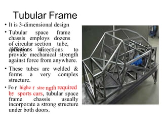r r h
• Fo highe
y
stre
Tubular Frame
•
•
It is 3-dimensional design
Tubular space frame
chassis employs dozens
of circular section tube,
positions in
different directions to
provide mechanical strength
against force from anywhere.
• These tubes are welded &
forms a very complex
structure.
ngt required
b sports cars, tubular space
frame chassis usually
incorporate a strong structure
under both doors.
 