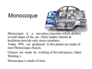 Monocoque
Monocoque is a one-piece structure which defines
overall shape of the car. while ladder, tabular &
backbone provide only stress members.
Today 99% car produced in this planet are made of
steel Monocoque chassis.
Chassis are made by welding of Several pieces. (Spot
Welding )
Monocoque is made of steel
31
 